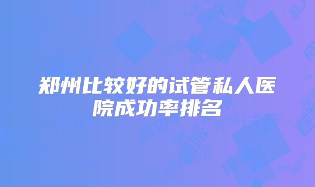 郑州比较好的试管私人医院成功率排名