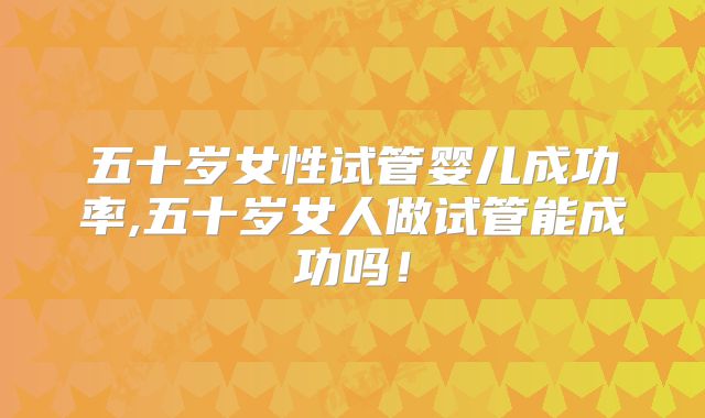 五十岁女性试管婴儿成功率,五十岁女人做试管能成功吗!