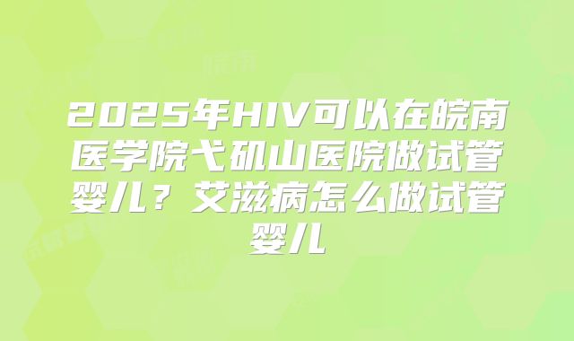 2025年HIV可以在皖南医学院弋矶山医院做试管婴儿？艾滋病怎么做试管婴儿