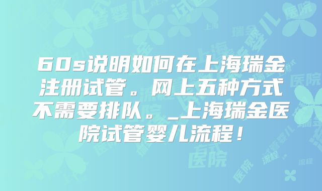 60s说明如何在上海瑞金注册试管。网上五种方式不需要排队。_上海瑞金医院试管婴儿流程！