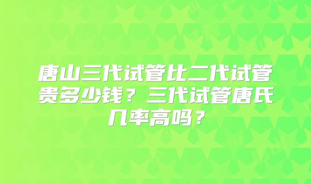 唐山三代试管比二代试管贵多少钱？三代试管唐氏几率高吗？