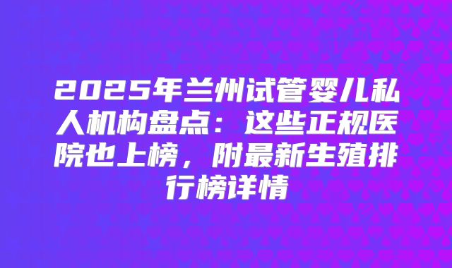 2025年兰州试管婴儿私人机构盘点：这些正规医院也上榜，附最新生殖排行榜详情