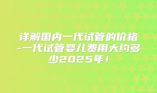 详解国内一代试管的价格-一代试管婴儿费用大约多少2025年!