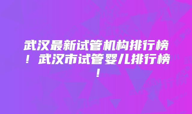武汉最新试管机构排行榜！武汉市试管婴儿排行榜！