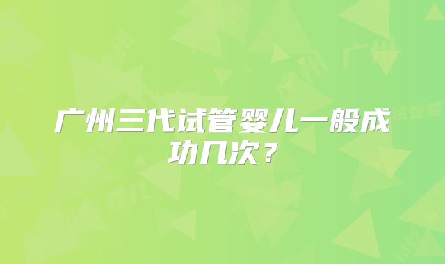 广州三代试管婴儿一般成功几次?