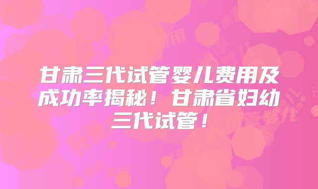 甘肃三代试管婴儿费用及成功率揭秘！甘肃省妇幼三代试管！