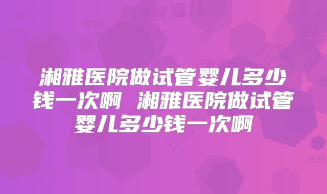 湘雅医院做试管婴儿多少钱一次啊 湘雅医院做试管婴儿多少钱一次啊