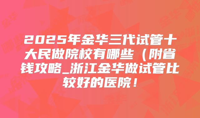 2025年金华三代试管十大民做院校有哪些(附省钱攻略_浙江金华做试管比较好的医院!
