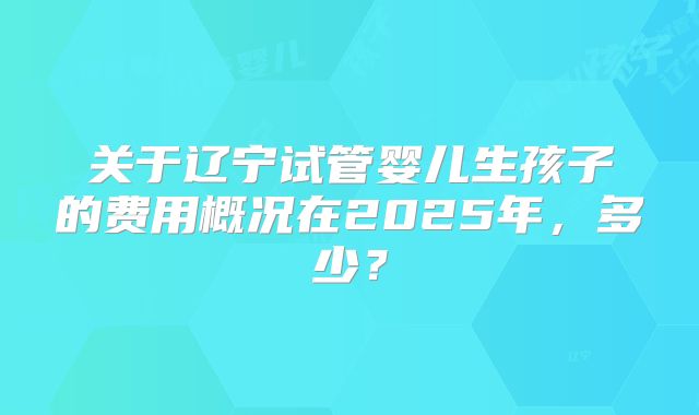 关于辽宁试管婴儿生孩子的费用概况在2025年,多少?