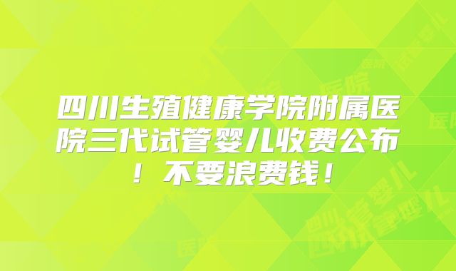 四川生殖健康学院附属医院三代试管婴儿收费公布！不要浪费钱！