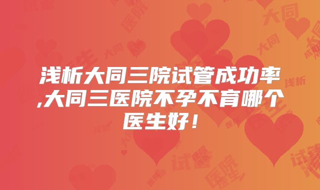 浅析大同三院试管成功率,大同三医院不孕不育哪个医生好！