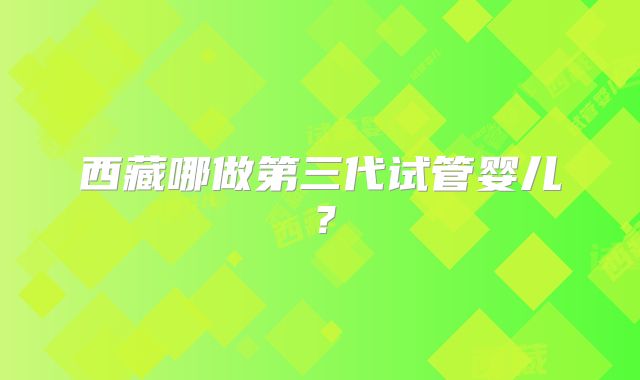 西藏哪做第三代试管婴儿？