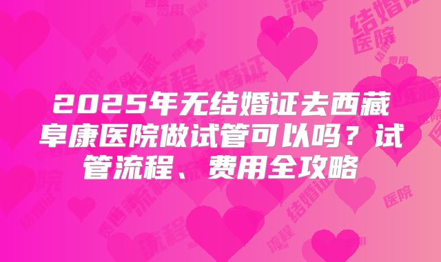 2025年无结婚证去西藏阜康医院做试管可以吗?试管流程、费用全攻略