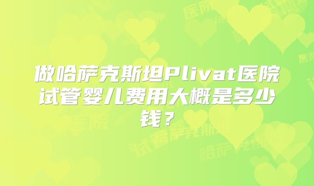 做哈萨克斯坦Plivat医院试管婴儿费用大概是多少钱？