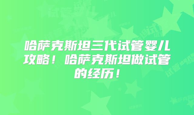 哈萨克斯坦三代试管婴儿攻略!哈萨克斯坦做试管的经历!