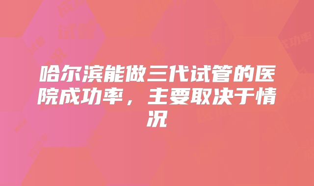 哈尔滨能做三代试管的医院成功率，主要取决于情况