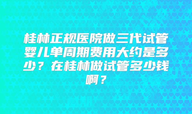 桂林正规医院做三代试管婴儿单周期费用大约是多少？在桂林做试管多少钱啊？