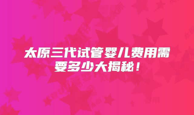 太原三代试管婴儿费用需要多少大揭秘!