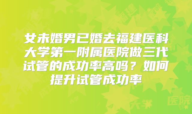 女未婚男已婚去福建医科大学第一附属医院做三代试管的成功率高吗？如何提升试管成功率