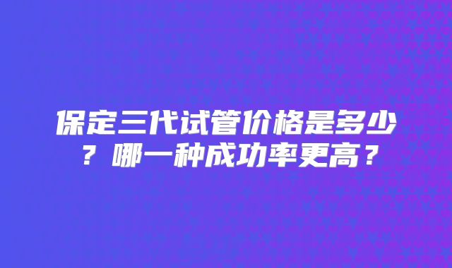 保定三代试管价格是多少？哪一种成功率更高？