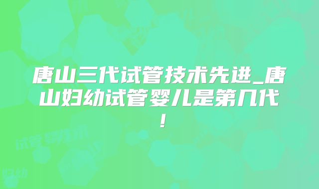 唐山三代试管技术先进_唐山妇幼试管婴儿是第几代！