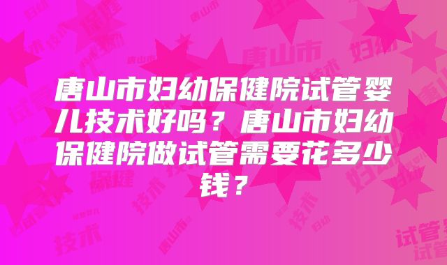 唐山市妇幼保健院试管婴儿技术好吗？唐山市妇幼保健院做试管需要花多少钱？