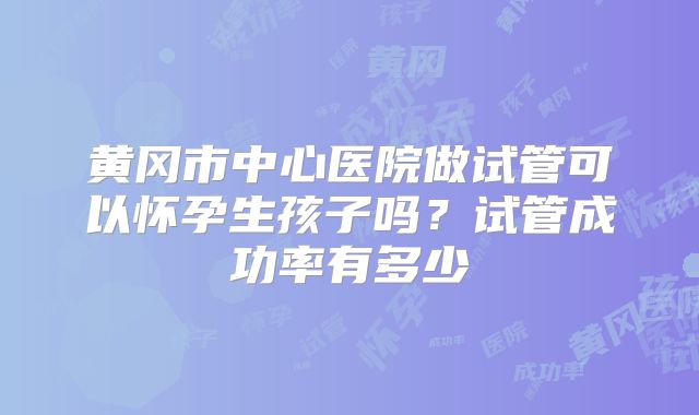 黄冈市中心医院做试管可以怀孕生孩子吗？试管成功率有多少
