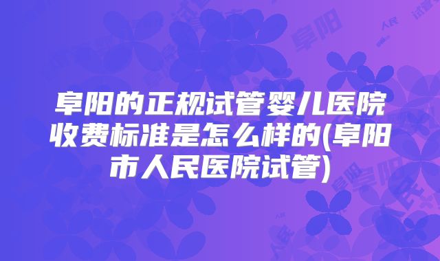 阜阳的正规试管婴儿医院收费标准是怎么样的(阜阳市人民医院试管)