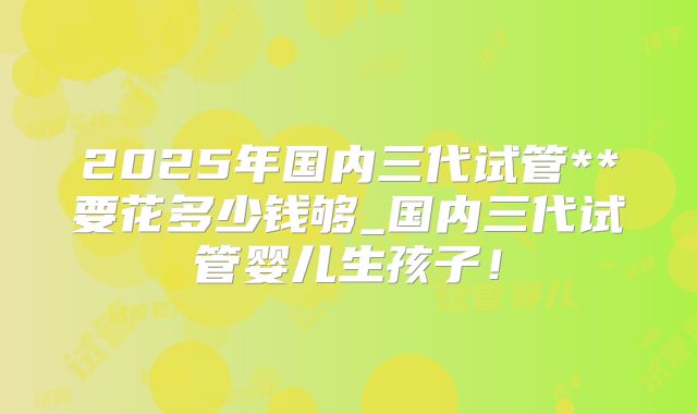2025年国内三代试管**要花多少钱够_国内三代试管婴儿生孩子！