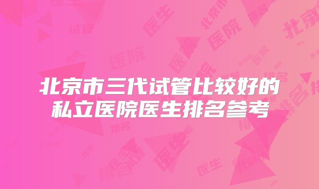 北京市三代试管比较好的私立医院医生排名参考