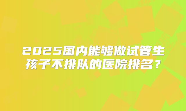 2025国内能够做试管生孩子不排队的医院排名？