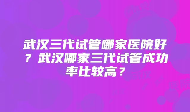 武汉三代试管哪家医院好？武汉哪家三代试管成功率比较高？