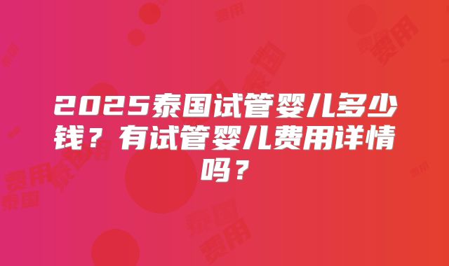 2025泰国试管婴儿多少钱?有试管婴儿费用详情吗?