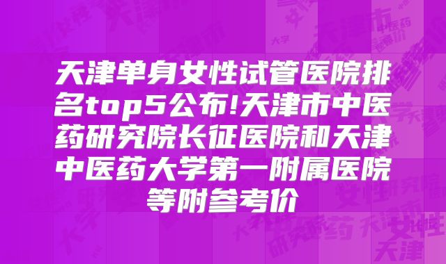 天津单身女性试管医院排名top5公布!天津市中医药研究院长征医院和天津中医药大学第一附属医院等附参考价