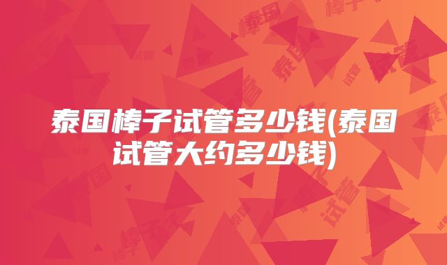 泰国棒子试管多少钱(泰国试管大约多少钱)