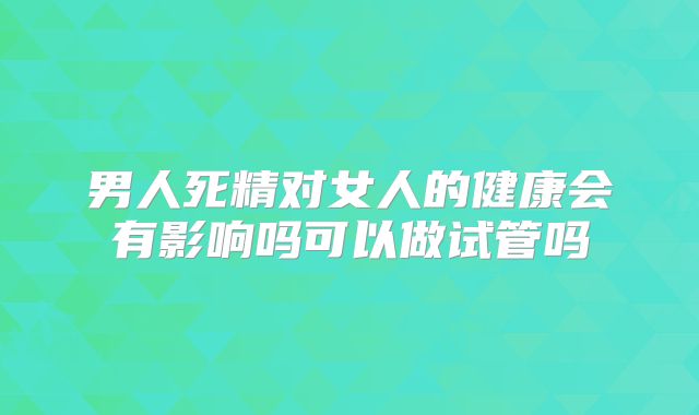 男人死精对女人的健康会有影响吗可以做试管吗