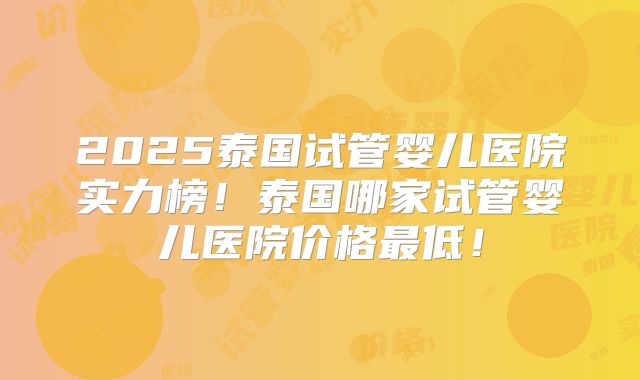 2025泰国试管婴儿医院实力榜！泰国哪家试管婴儿医院价格最低！