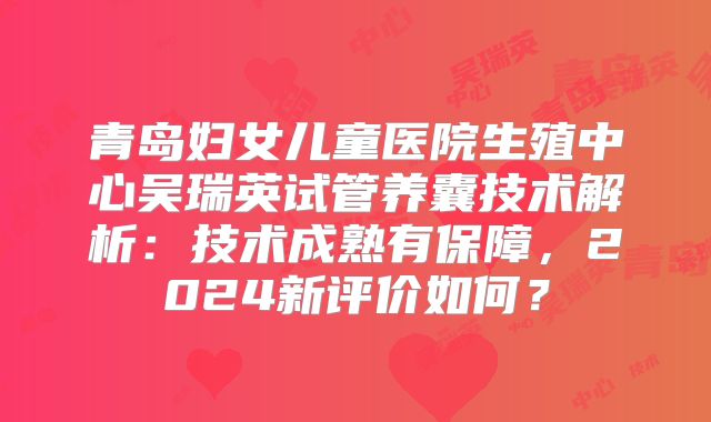 青岛妇女儿童医院生殖中心吴瑞英试管养囊技术解析:技术成熟有保障,2024新评价如何?