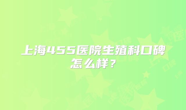 上海455医院生殖科口碑怎么样?