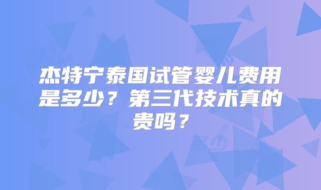 杰特宁泰国试管婴儿费用是多少？第三代技术真的贵吗？