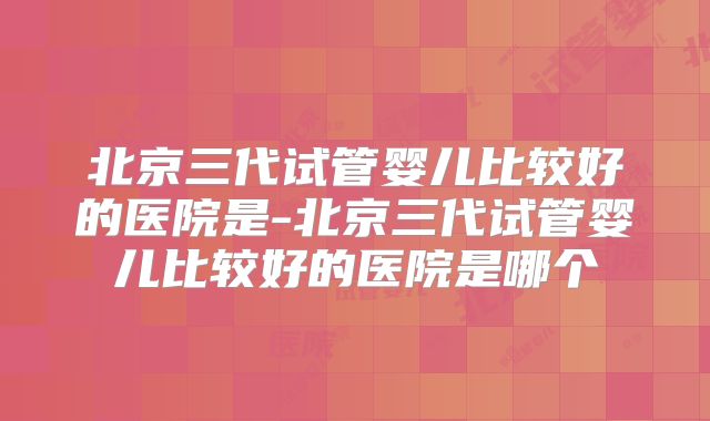北京三代试管婴儿比较好的医院是-北京三代试管婴儿比较好的医院是哪个