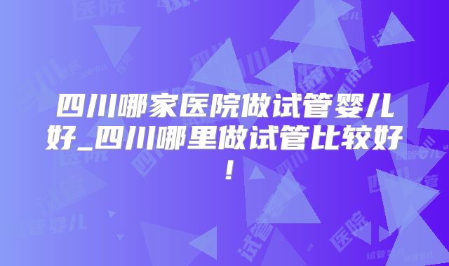 四川哪家医院做试管婴儿好_四川哪里做试管比较好！