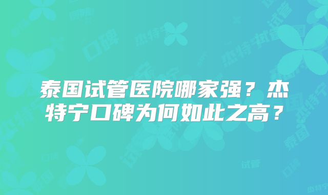 泰国试管医院哪家强？杰特宁口碑为何如此之高？