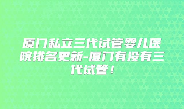 厦门私立三代试管婴儿医院排名更新-厦门有没有三代试管！