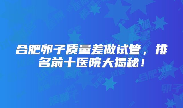合肥卵子质量差做试管，排名前十医院大揭秘！