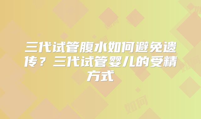 三代试管腹水如何避免遗传？三代试管婴儿的受精方式