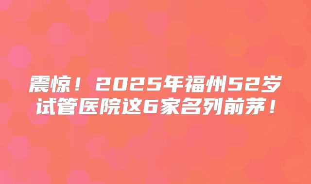 震惊！2025年福州52岁试管医院这6家名列前茅！