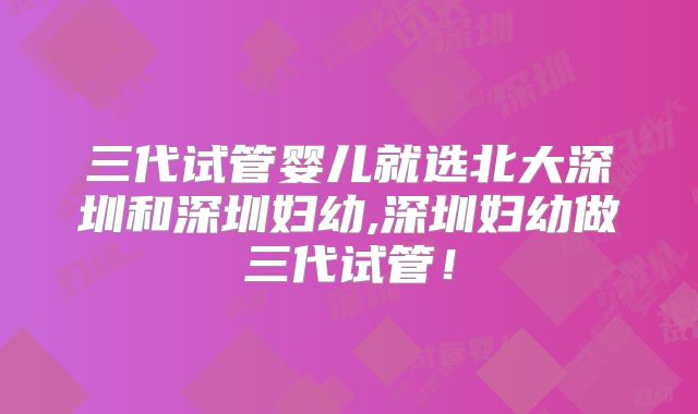 三代试管婴儿就选北大深圳和深圳妇幼,深圳妇幼做三代试管！