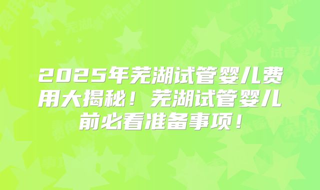 2025年芜湖试管婴儿费用大揭秘！芜湖试管婴儿前必看准备事项！