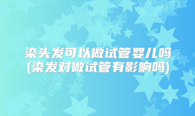 染头发可以做试管婴儿吗(染发对做试管有影响吗)